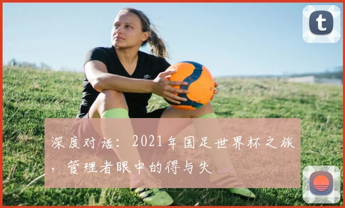 深度对话：2021年国足世界杯之旅，管理者眼中的得与失