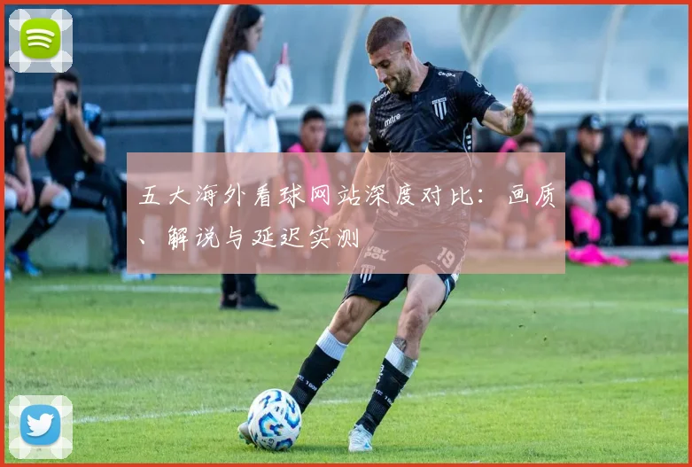 五大海外看球网站深度对比：画质、解说与延迟实测